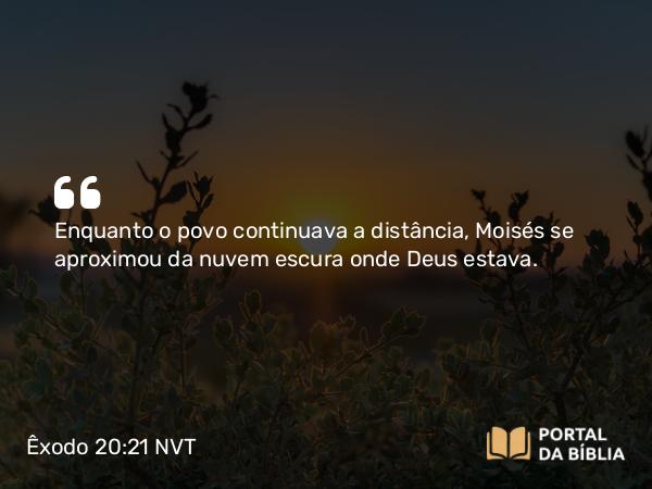 Êxodo 20:21 NVT - Enquanto o povo continuava a distância, Moisés se aproximou da nuvem escura onde Deus estava.