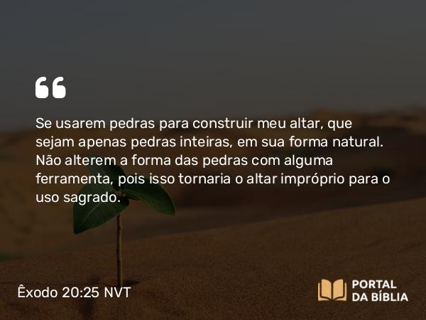 Êxodo 20:25 NVT - Se usarem pedras para construir meu altar, que sejam apenas pedras inteiras, em sua forma natural. Não alterem a forma das pedras com alguma ferramenta, pois isso tornaria o altar impróprio para o uso sagrado.