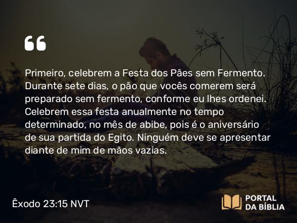 Êxodo 23:15 NVT - Primeiro, celebrem a Festa dos Pães sem Fermento. Durante sete dias, o pão que vocês comerem será preparado sem fermento, conforme eu lhes ordenei. Celebrem essa festa anualmente no tempo determinado, no mês de abibe, pois é o aniversário de sua partida do Egito. Ninguém deve se apresentar diante de mim de mãos vazias.