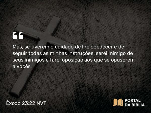 Êxodo 23:22 NVT - Mas, se tiverem o cuidado de lhe obedecer e de seguir todas as minhas instruções, serei inimigo de seus inimigos e farei oposição aos que se opuserem a vocês.