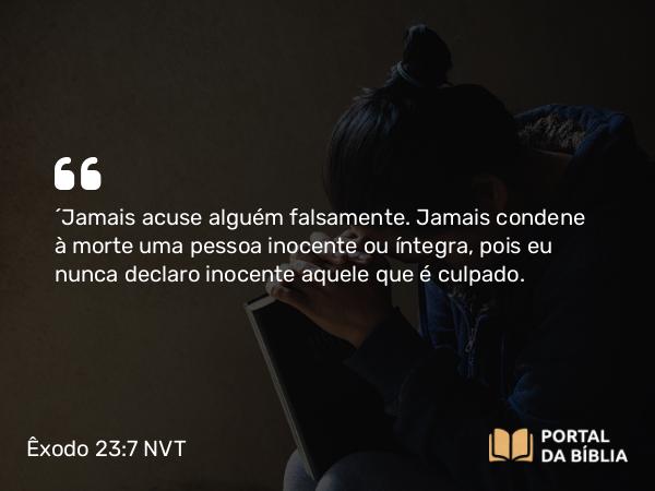 Êxodo 23:7 NVT - “Jamais acuse alguém falsamente. Jamais condene à morte uma pessoa inocente ou íntegra, pois eu nunca declaro inocente aquele que é culpado.