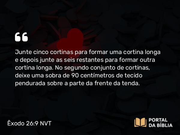 Êxodo 26:9 NVT - Junte cinco cortinas para formar uma cortina longa e depois junte as seis restantes para formar outra cortina longa. No segundo conjunto de cortinas, deixe uma sobra de 90 centímetros de tecido pendurada sobre a parte da frente da tenda.