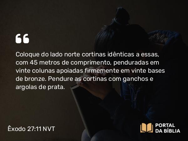 Êxodo 27:11 NVT - Coloque do lado norte cortinas idênticas a essas, com 45 metros de comprimento, penduradas em vinte colunas apoiadas firmemente em vinte bases de bronze. Pendure as cortinas com ganchos e argolas de prata.