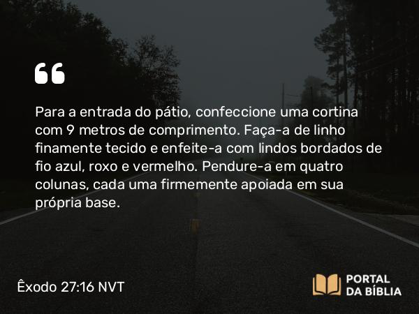 Êxodo 27:16 NVT - Para a entrada do pátio, confeccione uma cortina com 9 metros de comprimento. Faça-a de linho finamente tecido e enfeite-a com lindos bordados de fio azul, roxo e vermelho. Pendure-a em quatro colunas, cada uma firmemente apoiada em sua própria base.