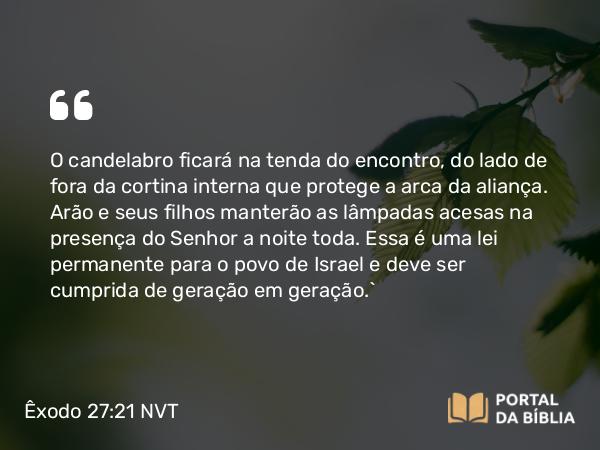 Êxodo 27:21 NVT - O candelabro ficará na tenda do encontro, do lado de fora da cortina interna que protege a arca da aliança. Arão e seus filhos manterão as lâmpadas acesas na presença do SENHOR a noite toda. Essa é uma lei permanente para o povo de Israel e deve ser cumprida de geração em geração.”