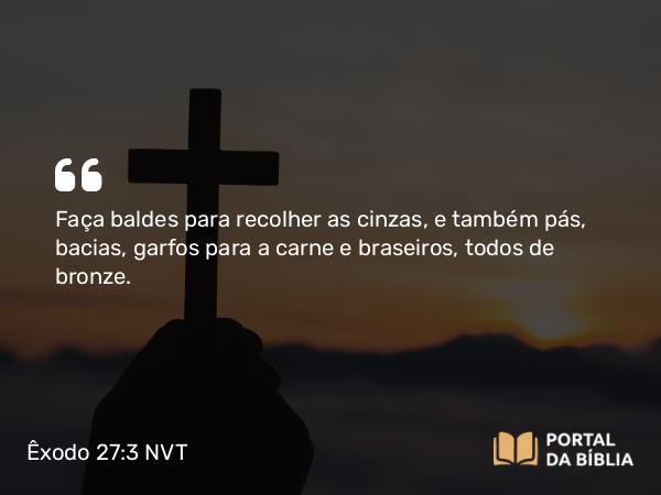 Êxodo 27:3 NVT - Faça baldes para recolher as cinzas, e também pás, bacias, garfos para a carne e braseiros, todos de bronze.