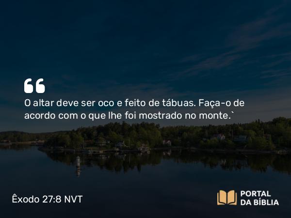 Êxodo 27:8 NVT - O altar deve ser oco e feito de tábuas. Faça-o de acordo com o que lhe foi mostrado no monte.”