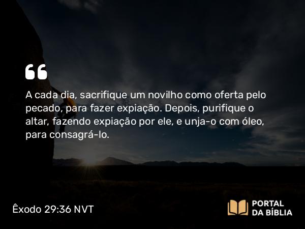 Êxodo 29:36 NVT - A cada dia, sacrifique um novilho como oferta pelo pecado, para fazer expiação. Depois, purifique o altar, fazendo expiação por ele, e unja-o com óleo, para consagrá-lo.