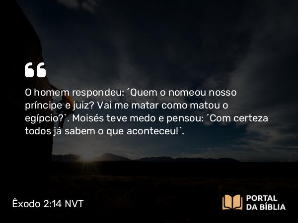 Êxodo 2:14 NVT - O homem respondeu: “Quem o nomeou nosso príncipe e juiz? Vai me matar como matou o egípcio?”. Moisés teve medo e pensou: “Com certeza todos já sabem o que aconteceu!”.