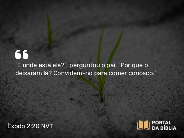 Êxodo 2:20 NVT - “E onde está ele?”, perguntou o pai. “Por que o deixaram lá? Convidem-no para comer conosco.”