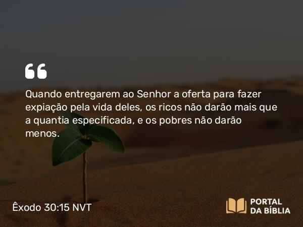 Êxodo 30:15 NVT - Quando entregarem ao SENHOR a oferta para fazer expiação pela vida deles, os ricos não darão mais que a quantia especificada, e os pobres não darão menos.