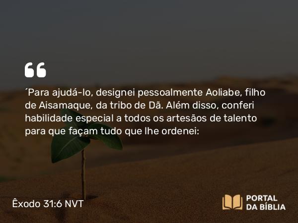 Êxodo 31:6 NVT - “Para ajudá-lo, designei pessoalmente Aoliabe, filho de Aisamaque, da tribo de Dã. Além disso, conferi habilidade especial a todos os artesãos de talento para que façam tudo que lhe ordenei: