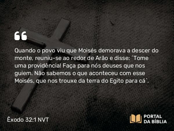 Êxodo 32:1 NVT - Quando o povo viu que Moisés demorava a descer do monte, reuniu-se ao redor de Arão e disse: “Tome uma providência! Faça para nós deuses que nos guiem. Não sabemos o que aconteceu com esse Moisés, que nos trouxe da terra do Egito para cá”.