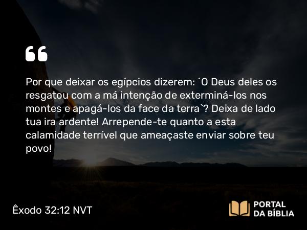 Êxodo 32:12 NVT - Por que deixar os egípcios dizerem: ‘O Deus deles os resgatou com a má intenção de exterminá-los nos montes e apagá-los da face da terra’? Deixa de lado tua ira ardente! Arrepende-te quanto a esta calamidade terrível que ameaçaste enviar sobre teu povo!