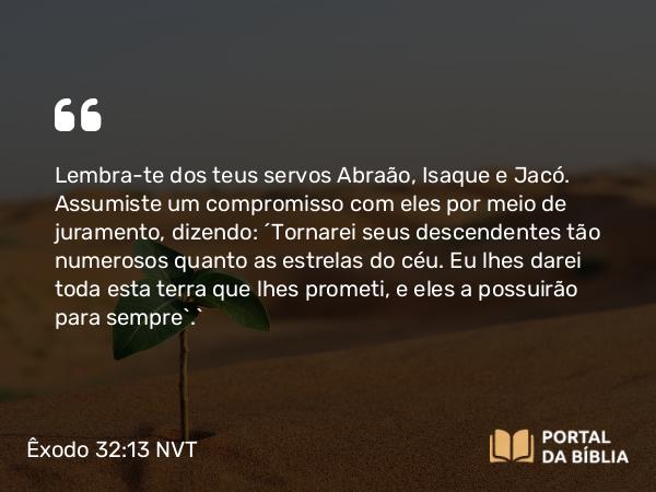 Êxodo 32:13 NVT - Lembra-te dos teus servos Abraão, Isaque e Jacó. Assumiste um compromisso com eles por meio de juramento, dizendo: ‘Tornarei seus descendentes tão numerosos quanto as estrelas do céu. Eu lhes darei toda esta terra que lhes prometi, e eles a possuirão para sempre’.”