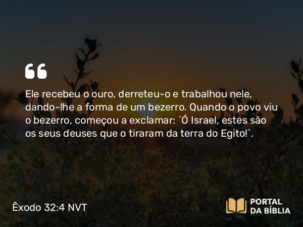 Êxodo 32:4 NVT - Ele recebeu o ouro, derreteu-o e trabalhou nele, dando-lhe a forma de um bezerro. Quando o povo viu o bezerro, começou a exclamar: “Ó Israel, estes são os seus deuses que o tiraram da terra do Egito!”.