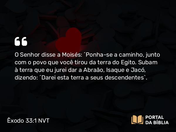 Êxodo 33:1 NVT - O SENHOR disse a Moisés: “Ponha-se a caminho, junto com o povo que você tirou da terra do Egito. Subam à terra que eu jurei dar a Abraão, Isaque e Jacó, dizendo: ‘Darei esta terra a seus descendentes’.