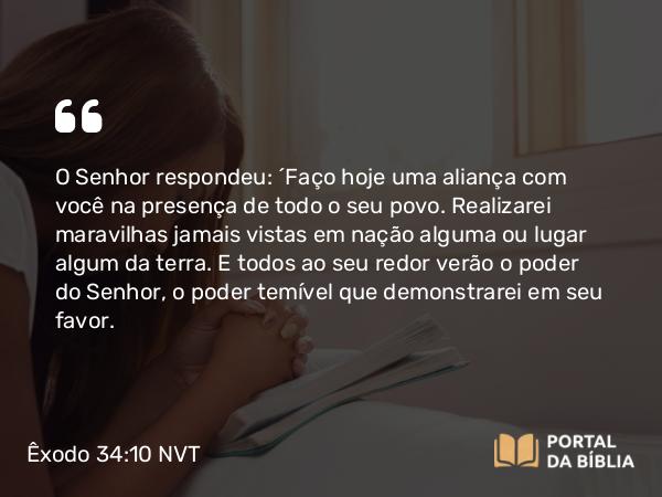 Êxodo 34:10 NVT - O SENHOR respondeu: “Faço hoje uma aliança com você na presença de todo o seu povo. Realizarei maravilhas jamais vistas em nação alguma ou lugar algum da terra. E todos ao seu redor verão o poder do SENHOR, o poder temível que demonstrarei em seu favor.