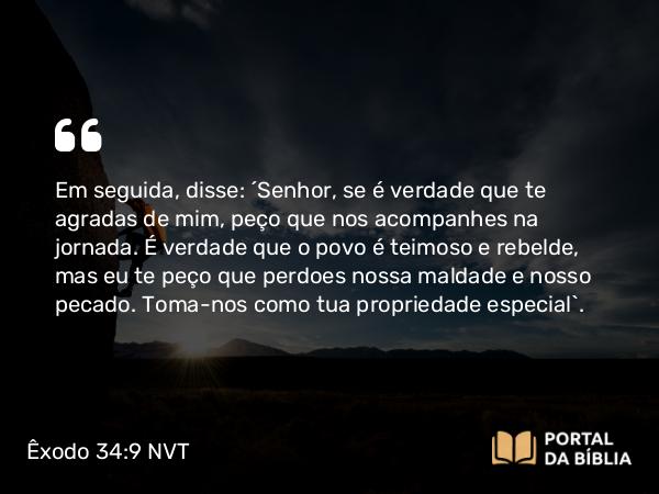 Êxodo 34:9 NVT - Em seguida, disse: “Senhor, se é verdade que te agradas de mim, peço que nos acompanhes na jornada. É verdade que o povo é teimoso e rebelde, mas eu te peço que perdoes nossa maldade e nosso pecado. Toma-nos como tua propriedade especial”.