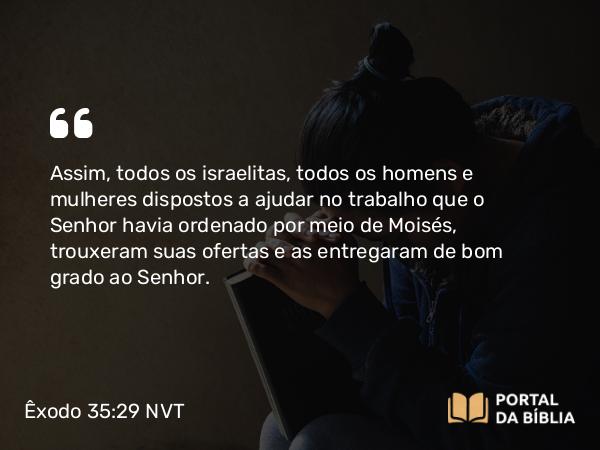 Êxodo 35:29 NVT - Assim, todos os israelitas, todos os homens e mulheres dispostos a ajudar no trabalho que o SENHOR havia ordenado por meio de Moisés, trouxeram suas ofertas e as entregaram de bom grado ao SENHOR.