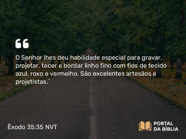 Êxodo 35:35 NVT - O SENHOR lhes deu habilidade especial para gravar, projetar, tecer e bordar linho fino com fios de tecido azul, roxo e vermelho. São excelentes artesãos e projetistas.”