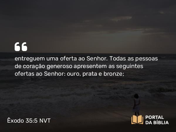 Êxodo 35:5 NVT - entreguem uma oferta ao SENHOR. Todas as pessoas de coração generoso apresentem as seguintes ofertas ao SENHOR: ouro, prata e bronze;