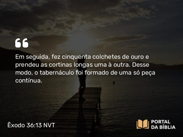 Êxodo 36:13 NVT - Em seguida, fez cinquenta colchetes de ouro e prendeu as cortinas longas uma à outra. Desse modo, o tabernáculo foi formado de uma só peça contínua.