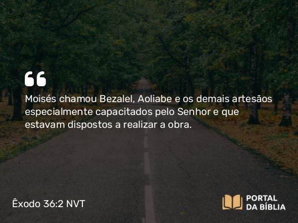 Êxodo 36:2 NVT - Moisés chamou Bezalel, Aoliabe e os demais artesãos especialmente capacitados pelo SENHOR e que estavam dispostos a realizar a obra.