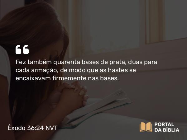 Êxodo 36:24 NVT - Fez também quarenta bases de prata, duas para cada armação, de modo que as hastes se encaixavam firmemente nas bases.