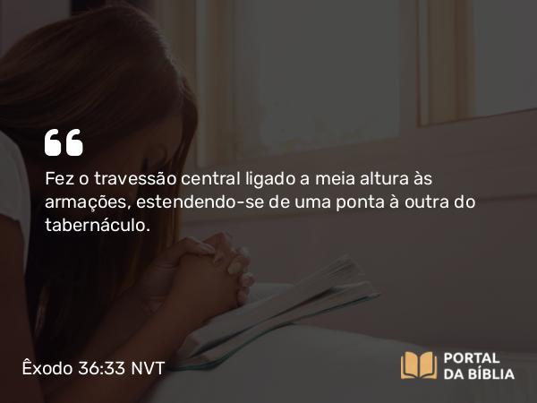 Êxodo 36:33 NVT - Fez o travessão central ligado a meia altura às armações, estendendo-se de uma ponta à outra do tabernáculo.