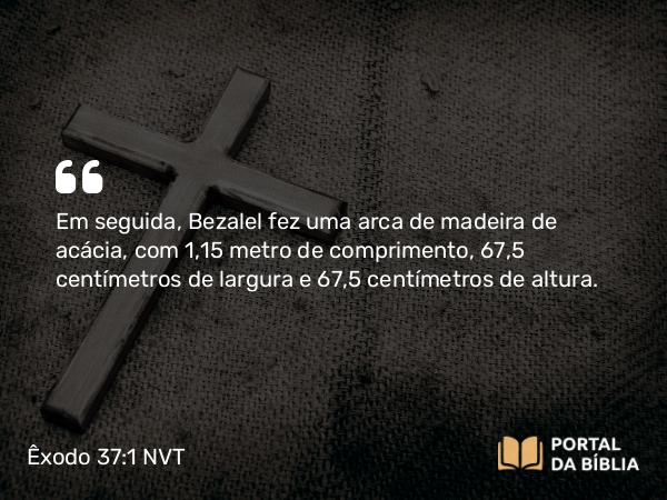 Êxodo 37:1-5 NVT - Em seguida, Bezalel fez uma arca de madeira de acácia, com 1,15 metro de comprimento, 67,5 centímetros de largura e 67,5 centímetros de altura.