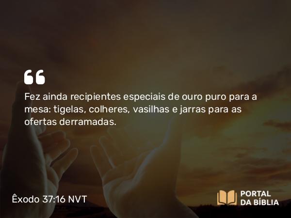 Êxodo 37:16 NVT - Fez ainda recipientes especiais de ouro puro para a mesa: tigelas, colheres, vasilhas e jarras para as ofertas derramadas.