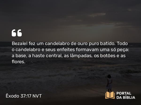 Êxodo 37:17-24 NVT - Bezalel fez um candelabro de ouro puro batido. Todo o candelabro e seus enfeites formavam uma só peça: a base, a haste central, as lâmpadas, os botões e as flores.