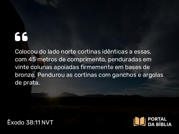 Êxodo 38:11 NVT - Colocou do lado norte cortinas idênticas a essas, com 45 metros de comprimento, penduradas em vinte colunas apoiadas firmemente em bases de bronze. Pendurou as cortinas com ganchos e argolas de prata.