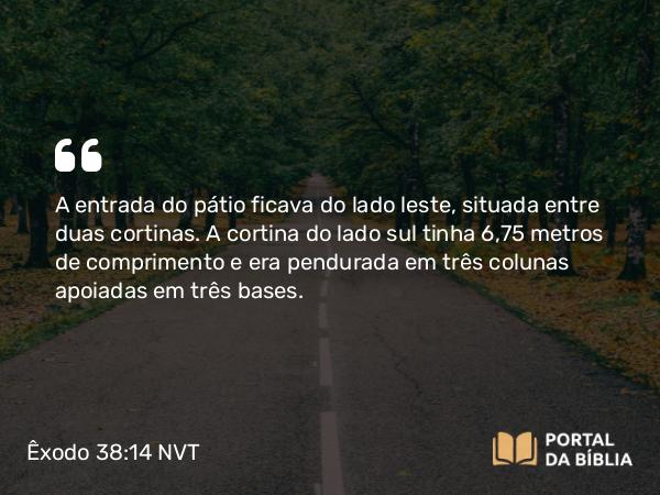 Êxodo 38:14 NVT - A entrada do pátio ficava do lado leste, situada entre duas cortinas. A cortina do lado sul tinha 6,75 metros de comprimento e era pendurada em três colunas apoiadas em três bases.