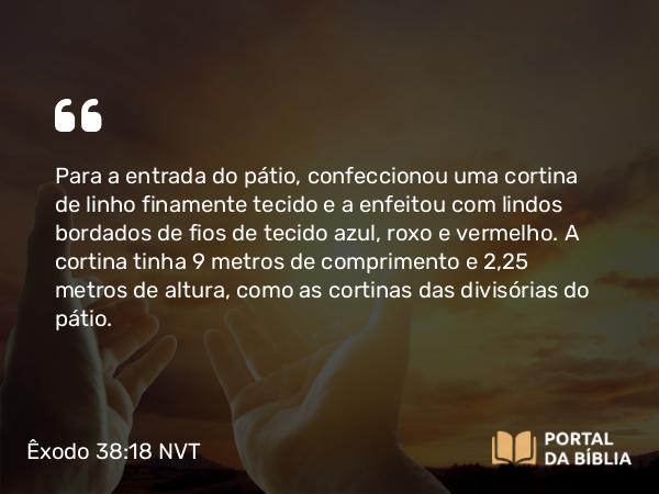 Êxodo 38:18 NVT - Para a entrada do pátio, confeccionou uma cortina de linho finamente tecido e a enfeitou com lindos bordados de fios de tecido azul, roxo e vermelho. A cortina tinha 9 metros de comprimento e 2,25 metros de altura, como as cortinas das divisórias do pátio.