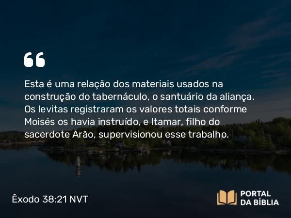 Êxodo 38:21 NVT - Esta é uma relação dos materiais usados na construção do tabernáculo, o santuário da aliança. Os levitas registraram os valores totais conforme Moisés os havia instruído, e Itamar, filho do sacerdote Arão, supervisionou esse trabalho.