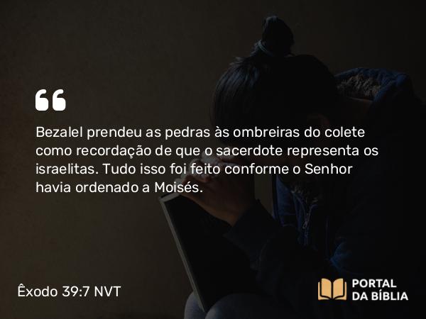 Êxodo 39:7 NVT - Bezalel prendeu as pedras às ombreiras do colete como recordação de que o sacerdote representa os israelitas. Tudo isso foi feito conforme o SENHOR havia ordenado a Moisés.