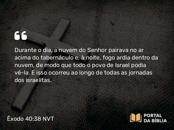 Êxodo 40:38 NVT - Durante o dia, a nuvem do SENHOR pairava no ar acima do tabernáculo e, à noite, fogo ardia dentro da nuvem, de modo que todo o povo de Israel podia vê-la. E isso ocorreu ao longo de todas as jornadas dos israelitas.