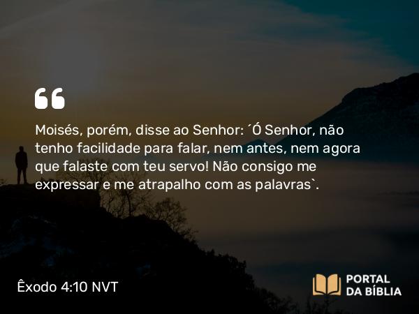 Êxodo 4:10 NVT - Moisés, porém, disse ao SENHOR: “Ó Senhor, não tenho facilidade para falar, nem antes, nem agora que falaste com teu servo! Não consigo me expressar e me atrapalho com as palavras”.