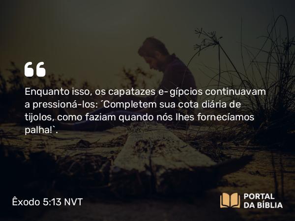 Êxodo 5:13 NVT - Enquanto isso, os capatazes egípcios continuavam a pressioná-los: “Completem sua cota diária de tijolos, como faziam quando nós lhes fornecíamos palha!”.