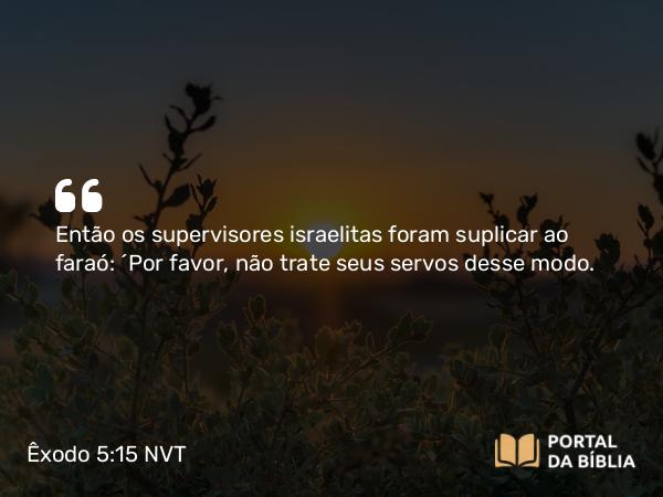 Êxodo 5:15 NVT - Então os supervisores israelitas foram suplicar ao faraó: “Por favor, não trate seus servos desse modo.