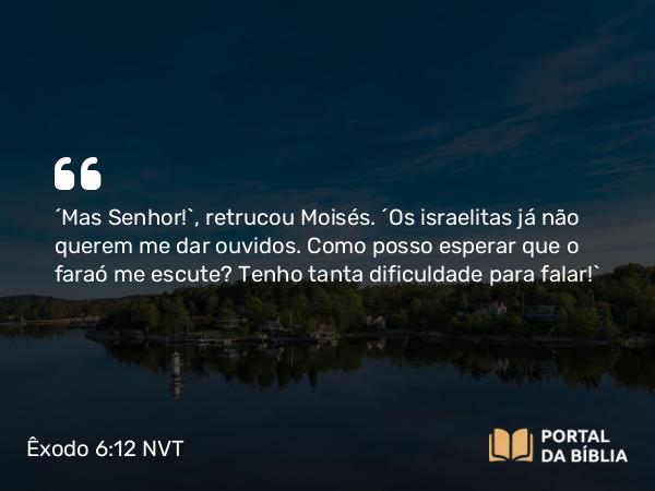 Êxodo 6:12 NVT - “Mas SENHOR!”, retrucou Moisés. “Os israelitas já não querem me dar ouvidos. Como posso esperar que o faraó me escute? Tenho tanta dificuldade para falar!”