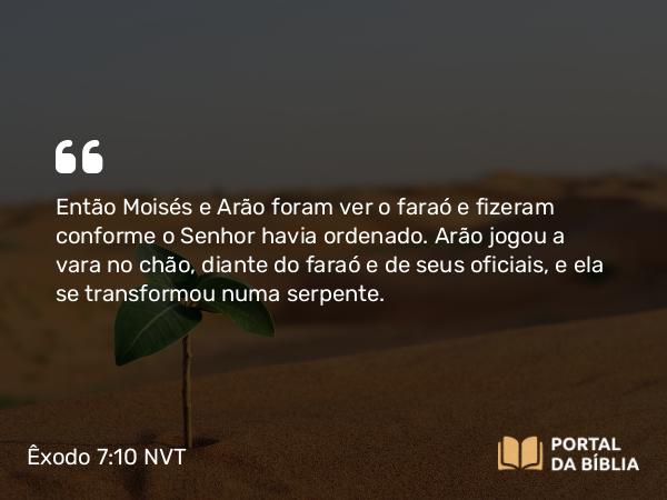 Êxodo 7:10 NVT - Então Moisés e Arão foram ver o faraó e fizeram conforme o SENHOR havia ordenado. Arão jogou a vara no chão, diante do faraó e de seus oficiais, e ela se transformou numa serpente.