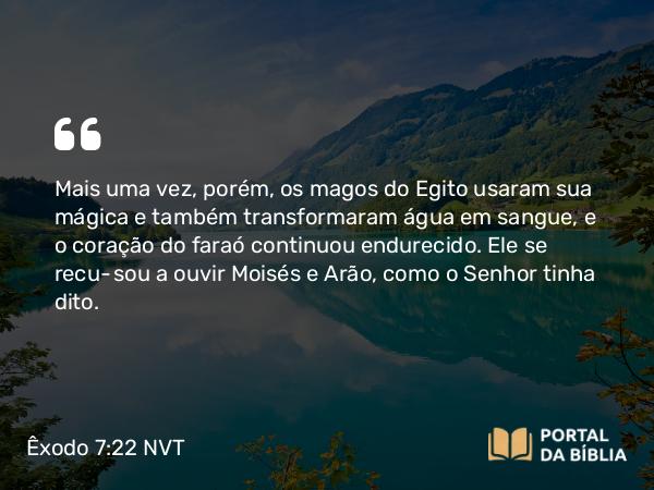 Êxodo 7:22 NVT - Mais uma vez, porém, os magos do Egito usaram sua mágica e também transformaram água em sangue, e o coração do faraó continuou endurecido. Ele se recusou a ouvir Moisés e Arão, como o SENHOR tinha dito.