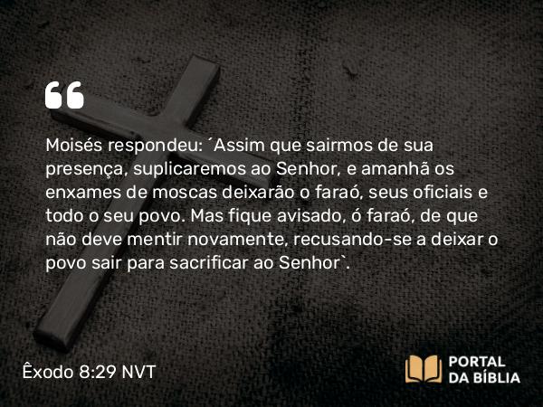 Êxodo 8:29 NVT - Moisés respondeu: “Assim que sairmos de sua presença, suplicaremos ao SENHOR, e amanhã os enxames de moscas deixarão o faraó, seus oficiais e todo o seu povo. Mas fique avisado, ó faraó, de que não deve mentir novamente, recusando-se a deixar o povo sair para sacrificar ao SENHOR”.