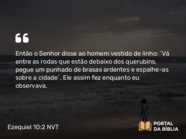 Ezequiel 10:2 NVT - Então o SENHOR disse ao homem vestido de linho: “Vá entre as rodas que estão debaixo dos querubins, pegue um punhado de brasas ardentes e espalhe-as sobre a cidade”. Ele assim fez enquanto eu observava.