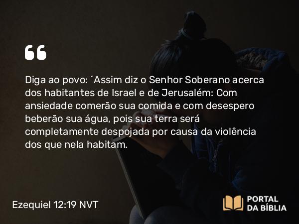 Ezequiel 12:19 NVT - Diga ao povo: ‘Assim diz o SENHOR Soberano acerca dos habitantes de Israel e de Jerusalém: Com ansiedade comerão sua comida e com desespero beberão sua água, pois sua terra será completamente despojada por causa da violência dos que nela habitam.