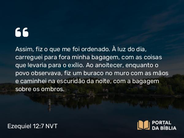 Ezequiel 12:7 NVT - Assim, fiz o que me foi ordenado. À luz do dia, carreguei para fora minha bagagem, com as coisas que levaria para o exílio. Ao anoitecer, enquanto o povo observava, fiz um buraco no muro com as mãos e caminhei na escuridão da noite, com a bagagem sobre os ombros.