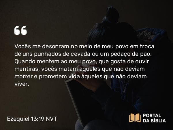 Ezequiel 13:19 NVT - Vocês me desonram no meio de meu povo em troca de uns punhados de cevada ou um pedaço de pão. Quando mentem ao meu povo, que gosta de ouvir mentiras, vocês matam aqueles que não ­deviam morrer e prometem vida àqueles que não deviam viver.